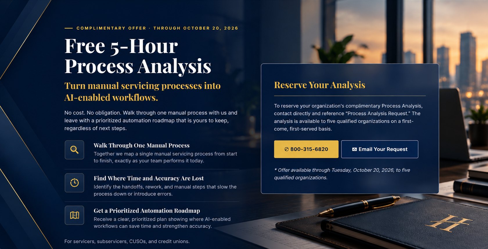 Free 5-Hour Process Analysis. Turn manual servicing processes into AI-enabled workflows. Walk through one manual process, find where time and accuracy are lost, and get a prioritized automation roadmap. Offer available through Tuesday, October 20, 2026, to five qualified organizations. For servicers, subservicers, CUSOs, and credit unions.